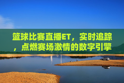 篮球比赛直播ET，实时追踪，点燃赛场激情的数字引擎