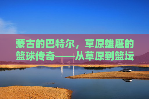 蒙古的巴特尔,草原雄鹰的篮球传奇——从草原到篮坛的跨越与精神传承