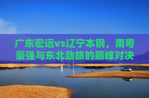 广东宏远vs辽宁本钢,南粤豪强与东北劲旅的巅峰对决——数据解析与胜负预测