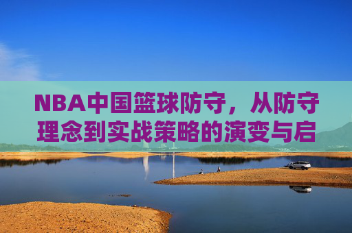 NBA中国篮球防守，从防守理念到实战策略的演变与启示