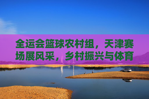 全运会篮球农村组，天津赛场展风采，乡村振兴与体育融合谱新篇