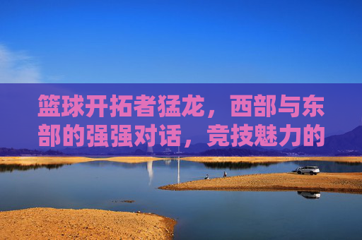 篮球开拓者猛龙，西部与东部的强强对话，竞技魅力的集中展现