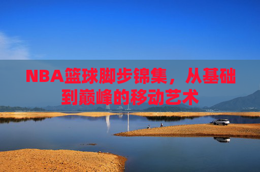 NBA篮球脚步锦集,从基础到巅峰的移动艺术