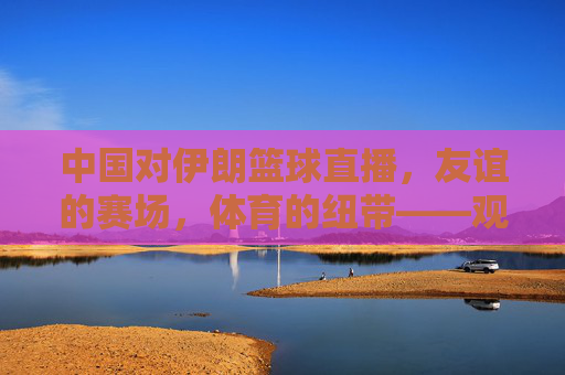 中国对伊朗篮球直播,友谊的赛场,体育的纽带——观赛体验与文化交流的交融,中国对伊朗篮球直播,友谊的赛场,体育的纽带——观赛体验与文化交流的交融