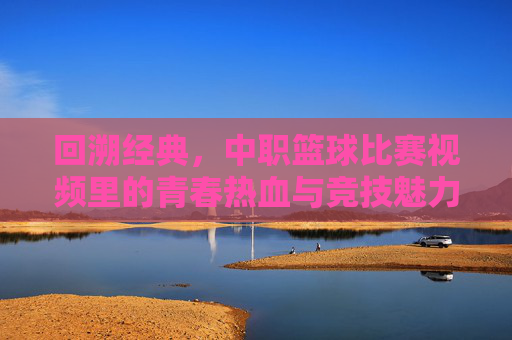 回溯经典，中职篮球比赛视频里的青春热血与竞技魅力