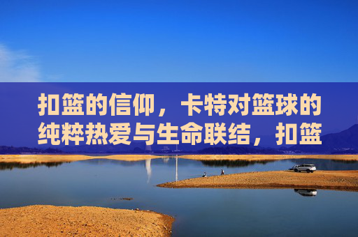 扣篮的信仰,卡特对篮球的纯粹热爱与生命联结,扣篮的信仰,卡特对篮球的纯粹热爱与生命联结