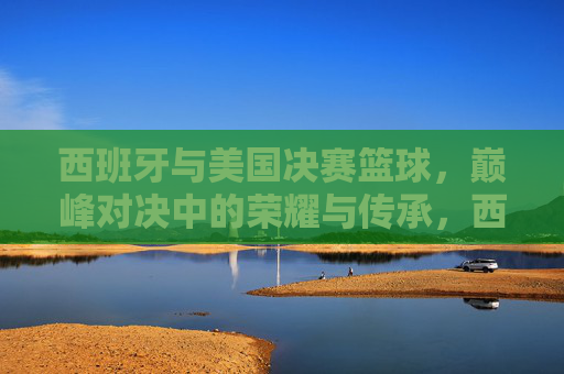 西班牙与美国决赛篮球，巅峰对决中的荣耀与传承，西班牙与美国篮球决赛，巅峰对决中的荣耀与传承