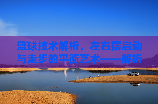 篮球技术解析，左右摆启动与走步的平衡艺术——解析篮球中的核心启动技巧与违例边界