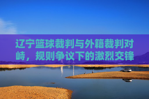 辽宁篮球裁判与外籍裁判对峙，规则争议下的激烈交锋与反思