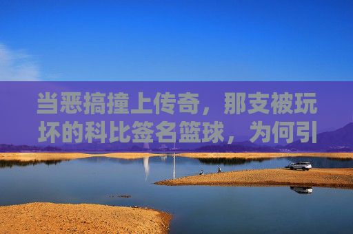 当恶搞撞上传奇，那支被玩坏的科比签名篮球，为何引发热议？当恶搞撞上传奇，被玩坏的科比签名篮球为何引发热议？