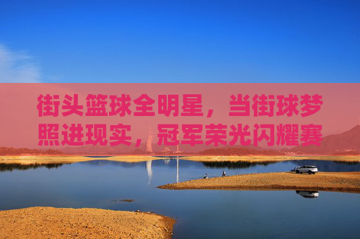 街头篮球全明星，当街球梦照进现实，冠军荣光闪耀赛场