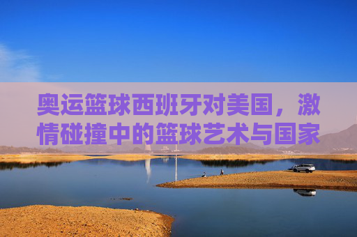 奥运篮球西班牙对美国,激情碰撞中的篮球艺术与国家荣耀