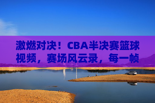 激燃对决!CBA半决赛篮球视频,赛场风云录,每一帧都是沸腾的激情