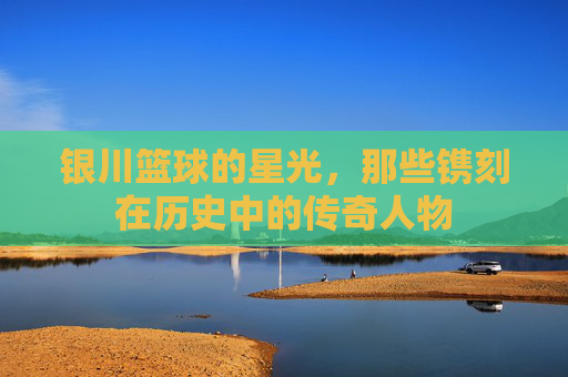 银川篮球的星光,那些镌刻在历史中的传奇人物