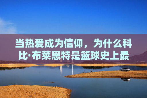 当热爱成为信仰，为什么科比·布莱恩特是篮球史上最纯粹的热爱者，当热爱成为信仰，为何科比·布莱恩特是篮球史上最纯粹的热爱者