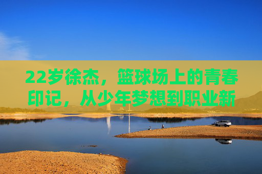 22岁徐杰，篮球场上的青春印记，从少年梦想到职业新星的坚实足迹，22岁徐杰，篮球场上的青春印记，从少年梦想到职业新星的坚实足迹