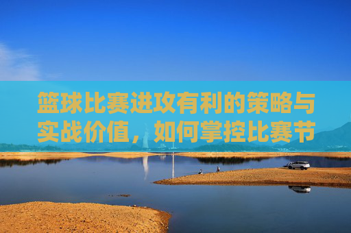 篮球比赛进攻有利的策略与实战价值，如何掌控比赛节奏与得分优势，篮球进攻策略与节奏掌控，提升得分优势的实战价值