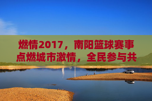 燃情2017,南阳篮球赛事点燃城市激情,全民参与共谱体育华章,燃情2017,南阳篮球赛事点燃城市激情,全民参与共谱体育华章