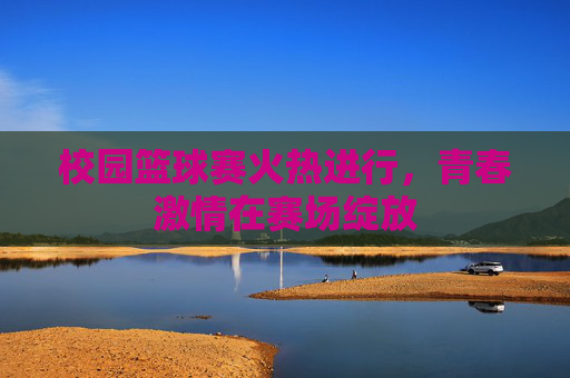 校园篮球赛火热进行，青春激情在赛场绽放