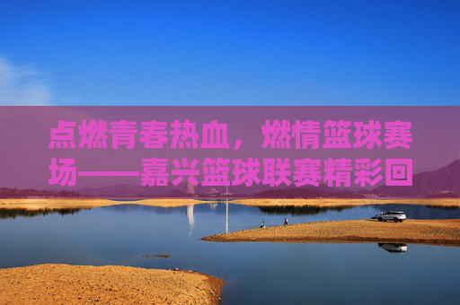 点燃青春热血,燃情篮球赛场——嘉兴篮球联赛精彩回眸