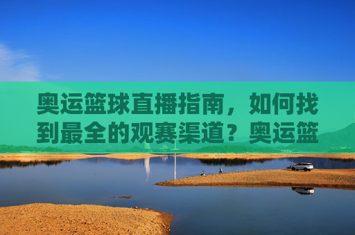 奥运篮球直播指南，如何找到最全的观赛渠道？奥运篮球直播全指南，如何找到最全的观赛渠道？