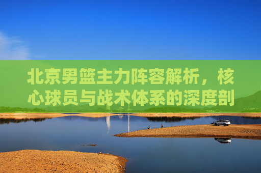 北京男篮主力阵容解析,核心球员与战术体系的深度剖析