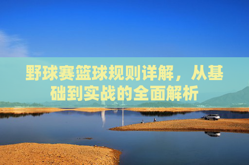 野球赛篮球规则详解，从基础到实战的全面解析