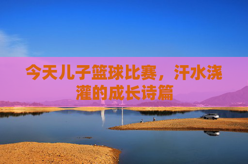 今天儿子篮球比赛,汗水浇灌的成长诗篇