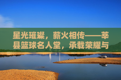星光璀璨，薪火相传——莘县篮球名人堂，承载荣耀与梦想的体育殿堂