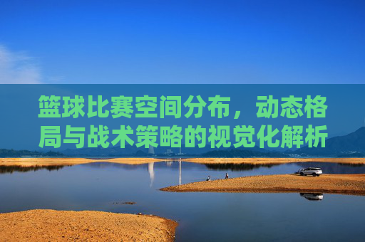 篮球比赛空间分布,动态格局与战术策略的视觉化解析