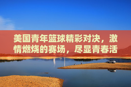 美国青年篮球精彩对决，激情燃烧的赛场，尽显青春活力与运动魅力，美国青年篮球精彩对决，激情燃烧的赛场，尽显青春活力与运动魅力