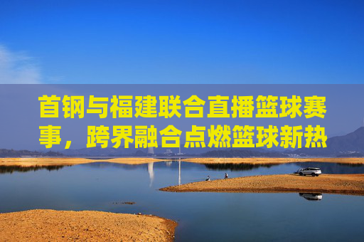 首钢与福建联合直播篮球赛事,跨界融合点燃篮球新热情