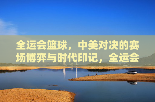 全运会篮球，中美对决的赛场博弈与时代印记，全运会篮球，中美对决的赛场博弈与时代印记