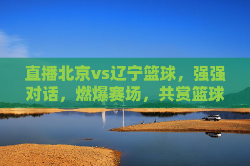 直播北京vs辽宁篮球,强强对话,燃爆赛场,共赏篮球魅力,北京vs辽宁篮球直播,强强对话燃爆赛场,共赏篮球魅力
