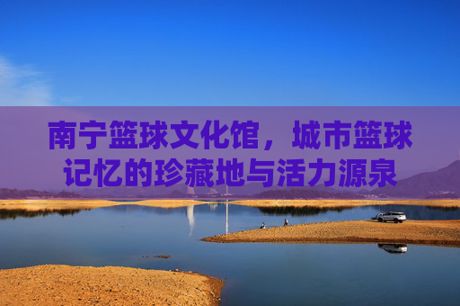 南宁篮球文化馆,城市篮球记忆的珍藏地与活力源泉