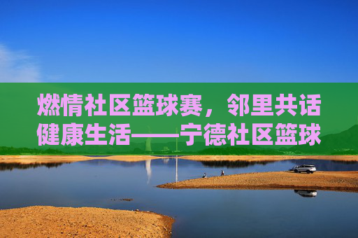 燃情社区篮球赛，邻里共话健康生活——宁德社区篮球比赛精彩纪实