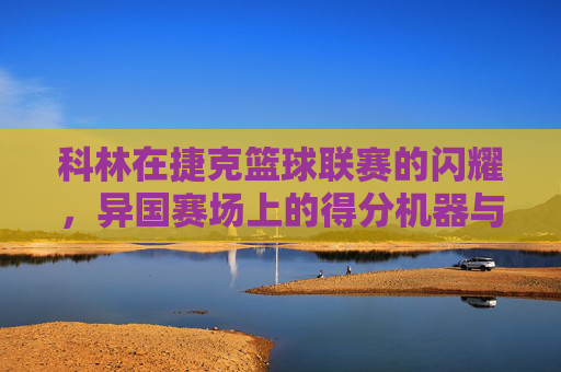 科林在捷克篮球联赛的闪耀，异国赛场上的得分机器与团队核心