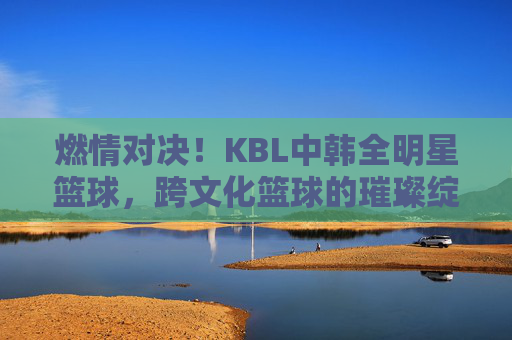 燃情对决！KBL中韩全明星篮球，跨文化篮球的璀璨绽放与激情碰撞