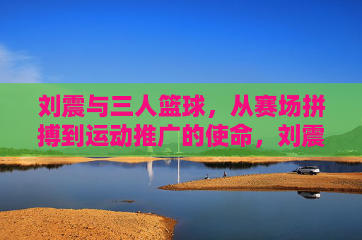 刘震与三人篮球，从赛场拼搏到运动推广的使命，刘震与三人篮球，从赛场拼搏到运动推广的使命