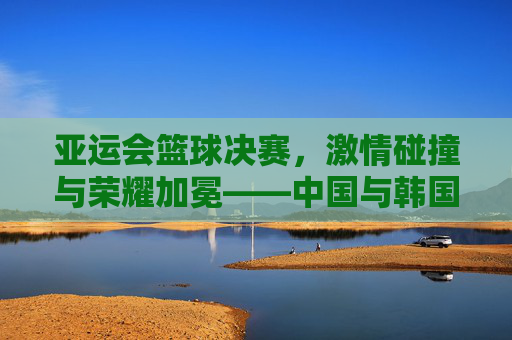 亚运会篮球决赛,激情碰撞与荣耀加冕——中国与韩国的巅峰对决