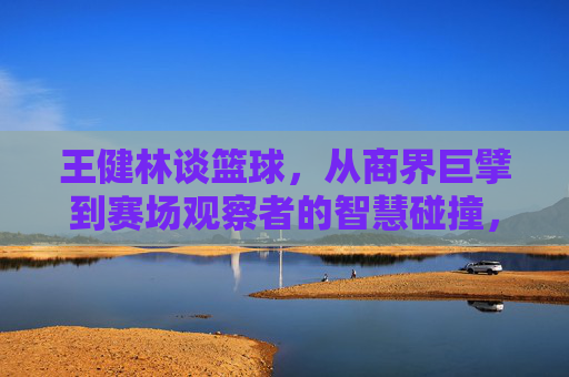 王健林谈篮球,从商界巨擘到赛场观察者的智慧碰撞,王健林谈篮球,从商界巨擘到赛场观察者的智慧碰撞