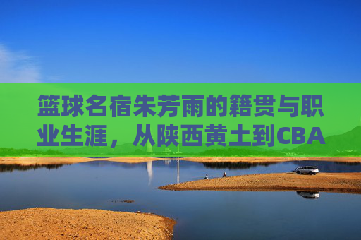 篮球名宿朱芳雨的籍贯与职业生涯,从陕西黄土到CBA王朝的缔造者