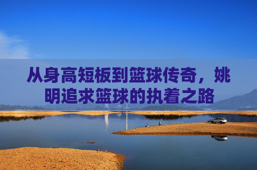 从身高短板到篮球传奇，姚明追求篮球的执着之路