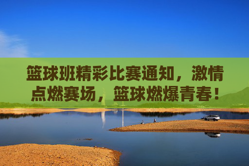 篮球班精彩比赛通知，激情点燃赛场，篮球燃爆青春！