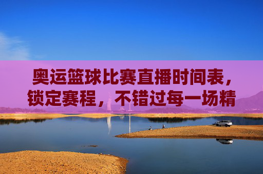 奥运篮球比赛直播时间表,锁定赛程,不错过每一场精彩对决