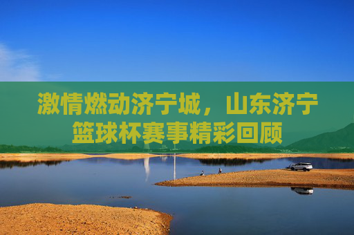激情燃动济宁城，山东济宁篮球杯赛事精彩回顾