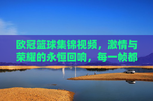 欧冠篮球集锦视频，激情与荣耀的永恒回响，每一帧都是热血的注脚，欧冠篮球集锦，激情与荣耀的永恒回响，每一帧都是热血的注脚