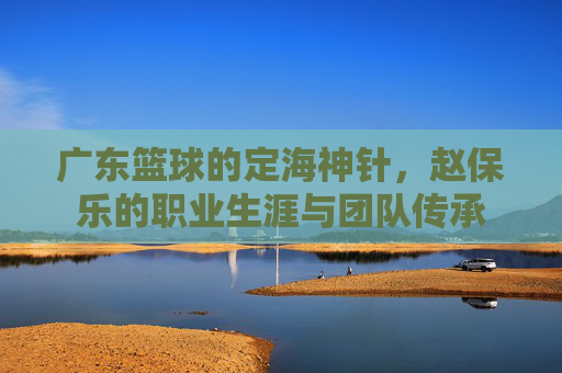广东篮球的定海神针,赵保乐的职业生涯与团队传承