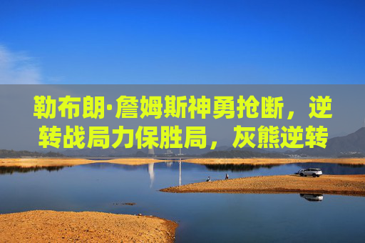 勒布朗·詹姆斯神勇抢断，逆转战局力保胜局，灰熊逆转希望破灭，勒布朗·詹姆斯神勇抢断逆转战局，力保胜局灰熊逆转希望破灭