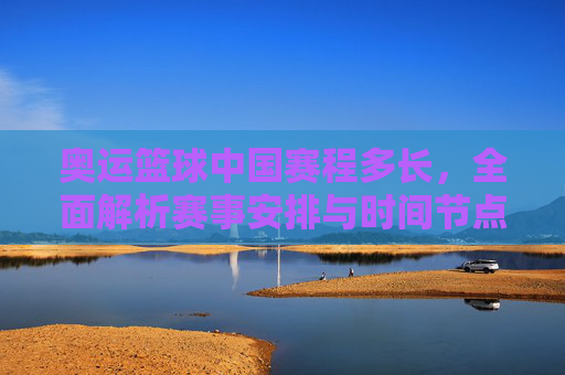 奥运篮球中国赛程多长，全面解析赛事安排与时间节点，奥运篮球中国赛程全面解析，赛事安排与时间节点详解